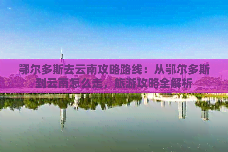 鄂尔多斯去云南攻略路线：从鄂尔多斯到云南怎么走，旅游攻略全解析