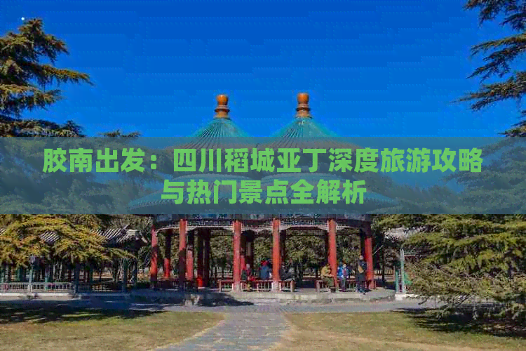 胶南出发：四川稻城亚丁深度旅游攻略与热门景点全解析