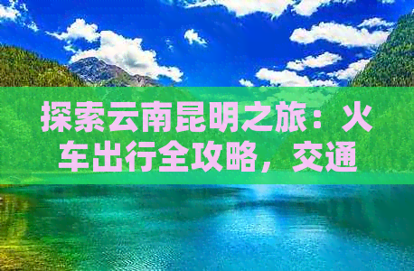 探索云南昆明之旅：火车出行全攻略，交通、住宿、美食一网打尽！