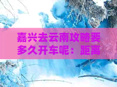 嘉兴去云南攻略要多久开车呢：距离、时间及费用全解析