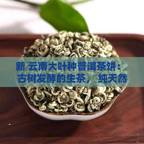 新 云南大叶种普洱茶饼： 古树发酵的生茶， 纯天然的健之选