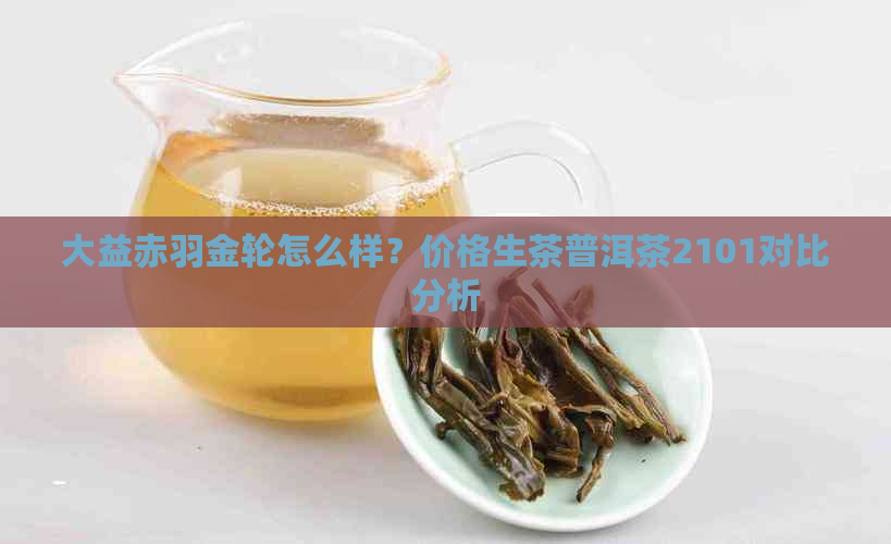 大益赤羽金轮怎么样？价格生茶普洱茶2101对比分析