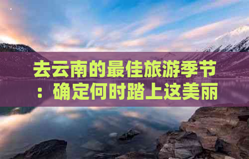 去云南的更佳旅游季节：确定何时踏上这美丽之地