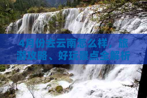 4月份去云南怎么样，旅游攻略、好玩景点全解析！