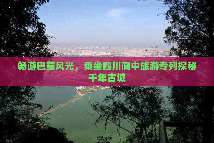 畅游巴蜀风光，乘坐四川阆中旅游专列探秘千年古城