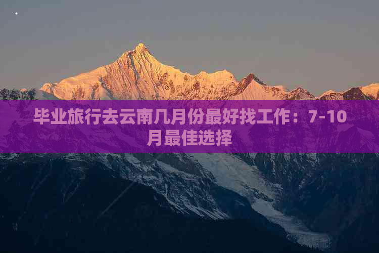 毕业旅行去云南几月份更好找工作：7-10月更佳选择