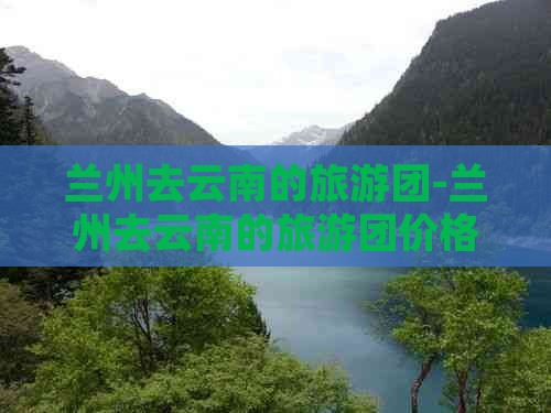 兰州去云南的旅游团-兰州去云南的旅游团价格多少