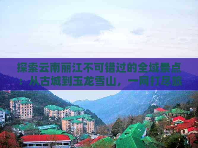 探索云南丽江不可错过的全域景点：从古城到玉龙雪山，一网打尽旅游指南