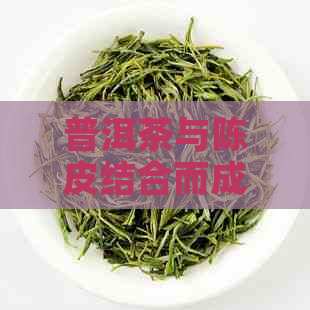 普洱茶与陈皮结合而成的新奇口感：探秘普洱陈皮茶的秘密