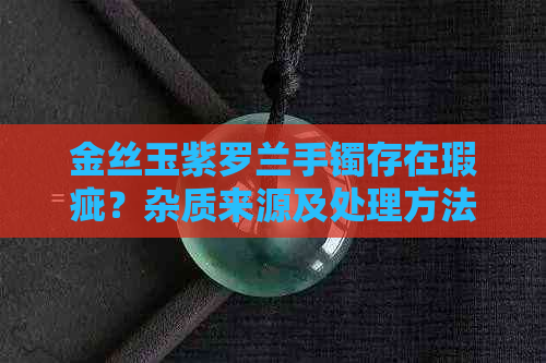 金丝玉紫罗兰手镯存在瑕疵？杂质来源及处理方法全解析