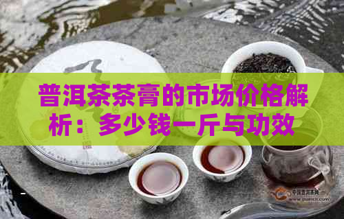 普洱茶茶膏的市场价格解析：多少钱一斤与功效