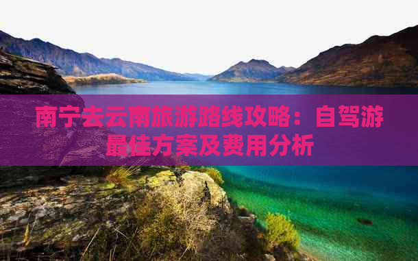 南宁去云南旅游路线攻略：自驾游更佳方案及费用分析