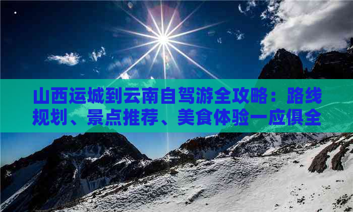 山西运城到云南自驾游全攻略：路线规划、景点推荐、美食体验一应俱全！