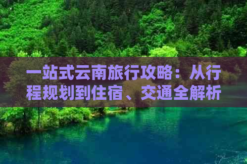 一站式云南旅行攻略：从行程规划到住宿、交通全解析，带你全家轻松游遍云南