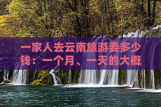 一家人去云南旅游要多少钱：一个月、一天的大概花费及费用分析