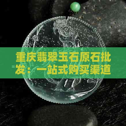 重庆翡翠玉石原石批发：一站式购买渠道、品质保证与价格优惠全解析