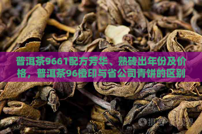 普洱茶9661配方芳华、熟砖出年份及价格，普洱茶96橙印与省公司青饼的区别