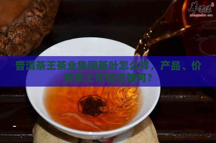 普洱茶王茶业集团茶叶怎么样，产品、价格及上市情况如何？