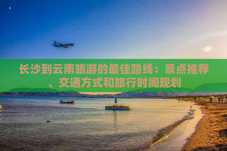 长沙到云南旅游的更佳路线：景点推荐、交通方式和旅行时间规划