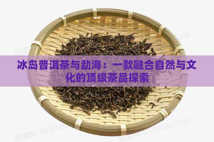 冰岛普洱茶与勐海：一款融合自然与文化的顶级茶品探索