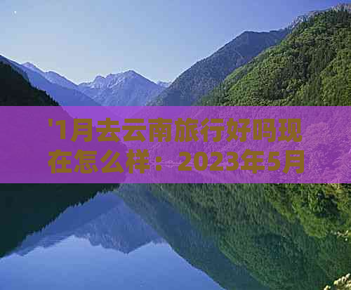 '1月去云南旅行好吗现在怎么样：2023年5月的云南旅行攻略和天气'