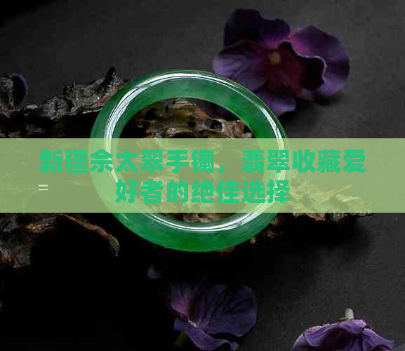 新疆佘太翠手镯，翡翠收藏爱好者的绝佳选择