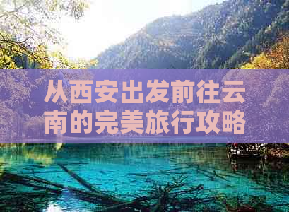 从西安出发前往云南的完美旅行攻略：全方位行程规划、景点推荐和实用建议