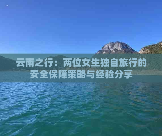 云南之行：两位女生独自旅行的安全保障策略与经验分享