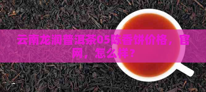 云南龙润普洱茶05陈香饼价格，官网，怎么样？