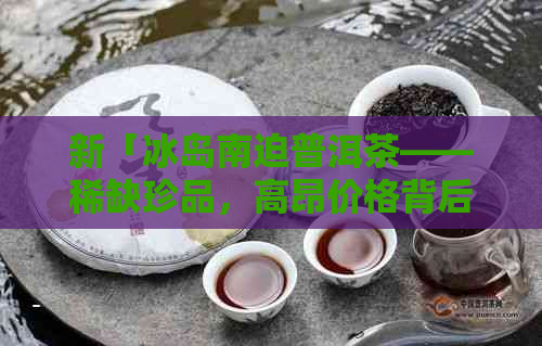 新「冰岛南迫普洱茶——稀缺珍品，高昂价格背后的独特风味」