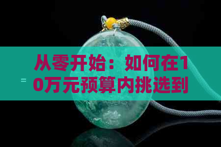 从零开始：如何在10万元预算内挑选到优质翡翠，掌握购买技巧与注意事项