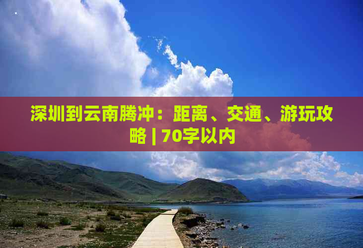 深圳到云南腾冲：距离、交通、游玩攻略 | 70字以内