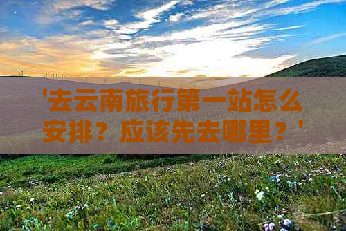 '去云南旅行之一站怎么安排？应该先去哪里？'