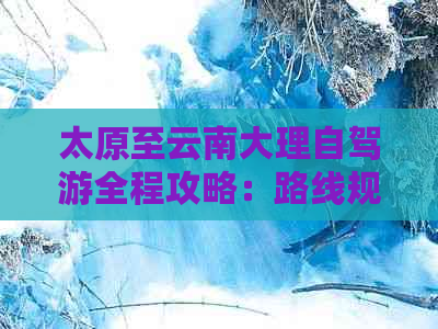 太原至云南大理自驾游全程攻略：路线规划、景点推荐、住宿与美食一应俱全！