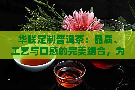 华联定制普洱茶：品质、工艺与口感的完美结合，为您带来独特的饮茶体验