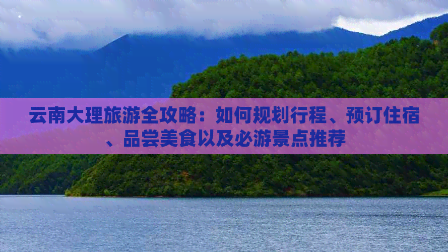 云南大理旅游全攻略：如何规划行程、预订住宿、品尝美食以及必游景点推荐