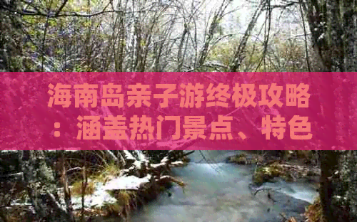 海南岛亲子游终极攻略：涵盖热门景点、特色体验与家庭住宿推荐