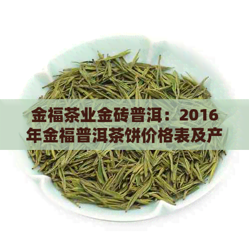 金福茶业金砖普洱：2016年金福普洱茶饼价格表及产品信息。