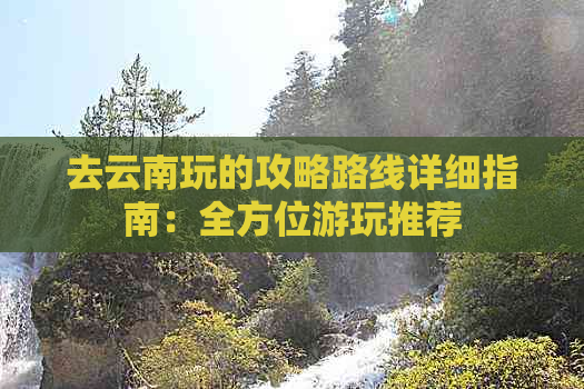 去云南玩的攻略路线详细指南：全方位游玩推荐