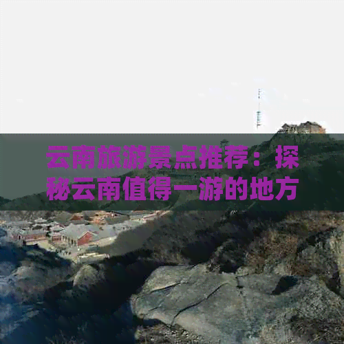 云南旅游景点推荐：探秘云南值得一游的地方