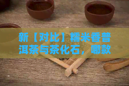 新【对比】糯米香普洱茶与茶化石，哪款更适合你的口味？