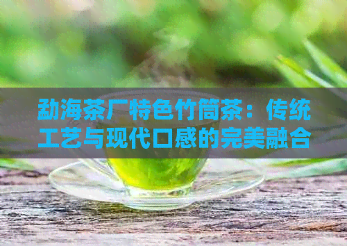 勐海茶厂特色竹筒茶：传统工艺与现代口感的完美融合