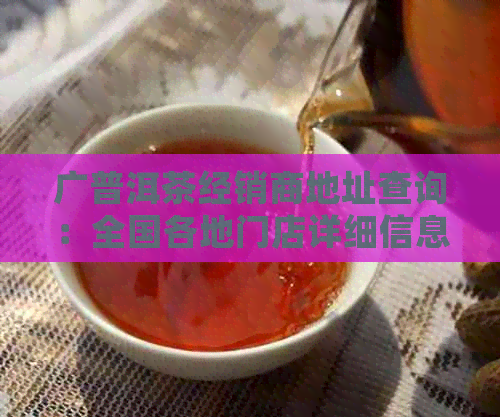 广普洱茶经销商地址查询：全国各地门店详细信息一目了然