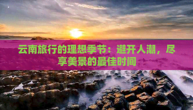 云南旅行的理想季节：避开人潮，尽享美景的更佳时间