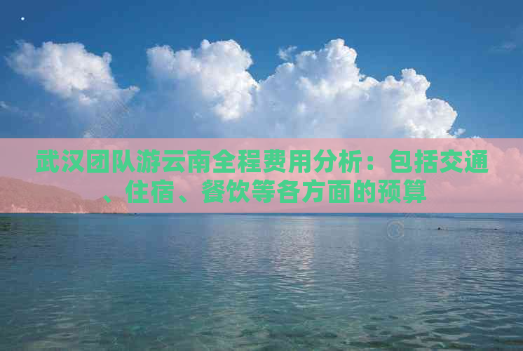 武汉团队游云南全程费用分析：包括交通、住宿、餐饮等各方面的预算