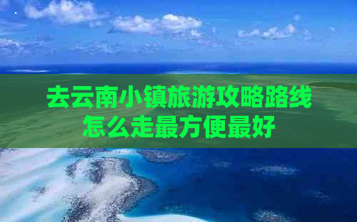 去云南小镇旅游攻略路线怎么走最方便更好