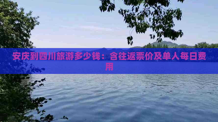 安庆到四川旅游多少钱：含往返票价及单人每日费用