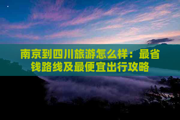 南京到四川旅游怎么样：最省钱路线及更便宜出行攻略