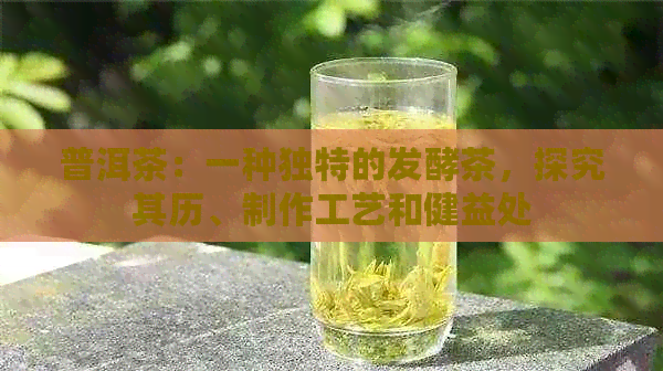 普洱茶：一种独特的发酵茶，探究其历、制作工艺和健益处