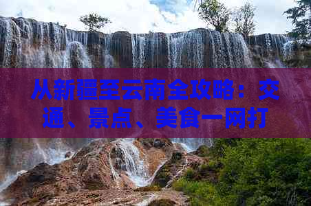 从新疆至云南全攻略：交通、景点、美食一网打尽，让你的云南之旅更完美